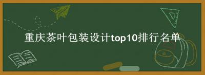 重庆茶叶包装设计有哪些（重庆茶叶包装设计top10排行名单） 