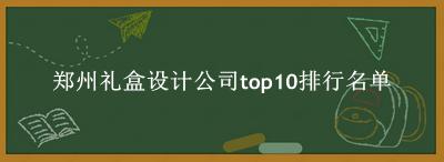 郑州礼盒设计公司有哪些（郑州礼盒设计公司top10排行名单） 