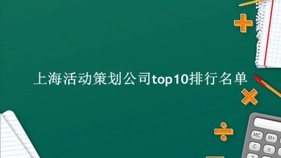 上海活动策划公司有哪些（上海活动策划公司top10排行名单） 