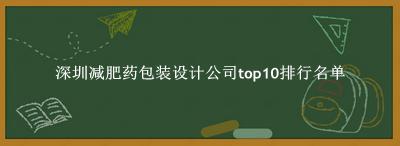 深圳减肥药包装设计公司有哪些（深圳减肥药包装设计公司top10排行名单） 