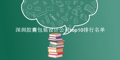 深圳胶囊包装设计公司有哪些（深圳胶囊包装设计公司top10排行名单） 