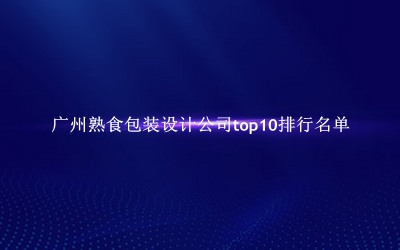 广州熟食包装设计公司有哪些（广州熟食包装设计公司top10排行名单） 
