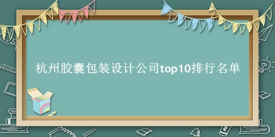 杭州胶囊包装设计公司有哪些（杭州胶囊包装设计公司top10排行名单） 