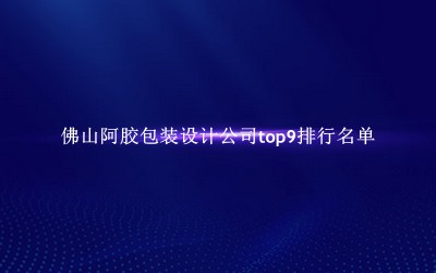 佛山阿胶包装设计公司有哪些（佛山阿胶包装设计公司top9排行名单） 