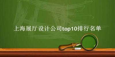 上海展厅设计公司有哪些（上海展厅设计公司top10排行名单） 