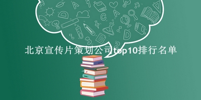 北京宣传片策划公司有哪些（北京宣传片策划公司top10排行名单） 