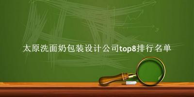 太原洗面奶包装设计公司有哪些（太原洗面奶包装设计公司top8排行名单） 