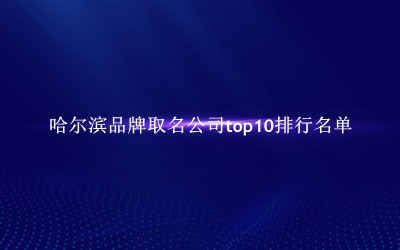 哈尔滨品牌取名公司有哪些（哈尔滨品牌取名公司top10排行名单） 