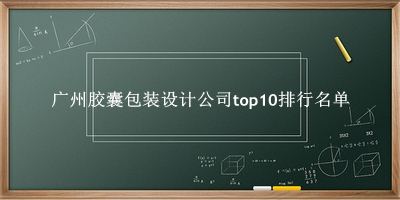 广州胶囊包装设计公司有哪些（广州胶囊包装设计公司top10排行名单） 