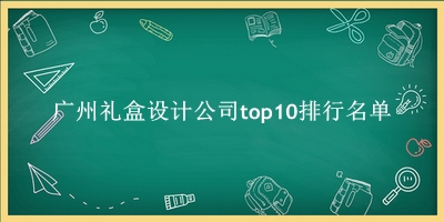 广州礼盒设计公司有哪些（广州礼盒设计公司top10排行名单） 
