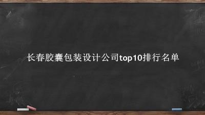 长春胶囊包装设计公司有哪些（长春胶囊包装设计公司top10排行名单） 