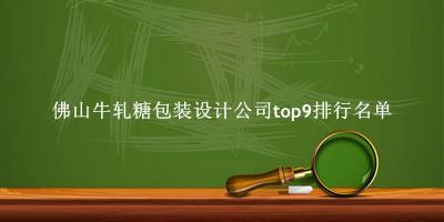 佛山牛轧糖包装设计公司有哪些（佛山牛轧糖包装设计公司top9排行名单） 