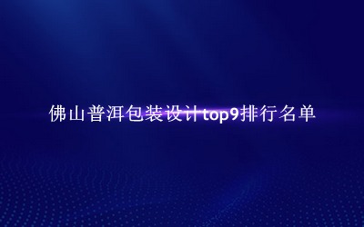 佛山普洱包装设计有哪些（佛山普洱包装设计top9排行名单） 