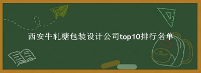 西安牛轧糖包装设计公司有哪些（西安牛轧糖包装设计公司top10排行名单） 