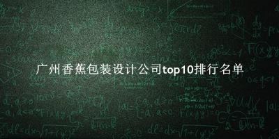 广州香蕉包装设计公司有哪些（广州香蕉包装设计公司top10排行名单） 
