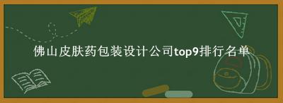佛山皮肤药包装设计公司有哪些（佛山皮肤药包装设计公司top9排行名单） 