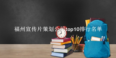 福州宣传片策划公司有哪些（福州宣传片策划公司top10排行名单）