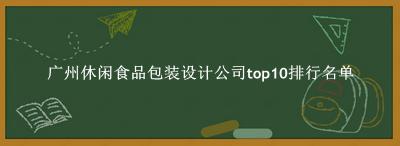 广州休闲食品包装设计公司有哪些（广州休闲食品包装设计公司top10排行名单） 