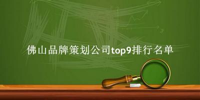 佛山品牌策划公司有哪些（佛山品牌策划公司top9排行名单） 