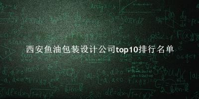 西安鱼油包装设计公司有哪些（西安鱼油包装设计公司top10排行名单） 